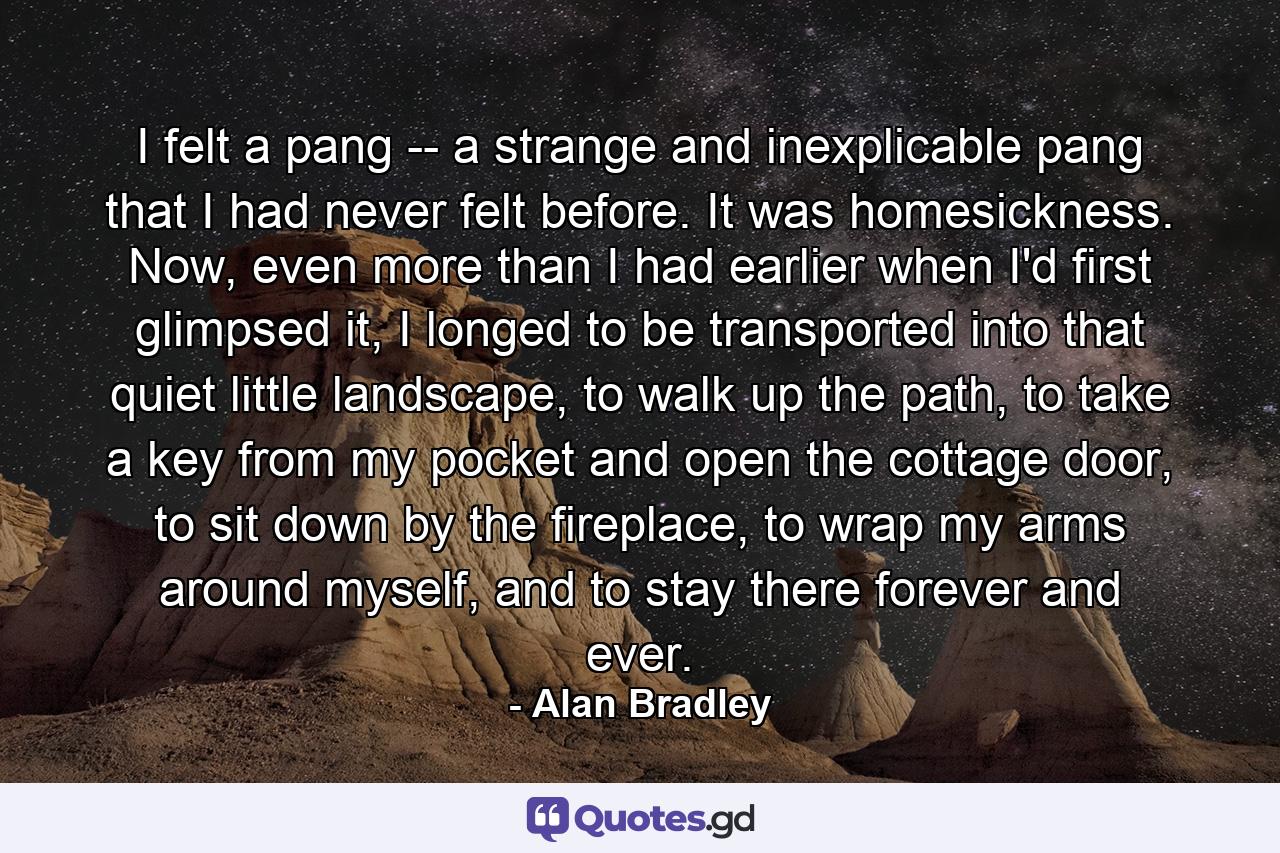 I felt a pang -- a strange and inexplicable pang that I had never felt before. It was homesickness. Now, even more than I had earlier when I'd first glimpsed it, I longed to be transported into that quiet little landscape, to walk up the path, to take a key from my pocket and open the cottage door, to sit down by the fireplace, to wrap my arms around myself, and to stay there forever and ever. - Quote by Alan Bradley