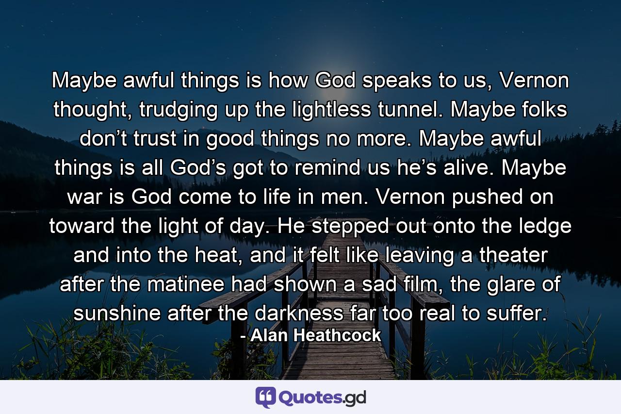 Maybe awful things is how God speaks to us, Vernon thought, trudging up the lightless tunnel. Maybe folks don’t trust in good things no more. Maybe awful things is all God’s got to remind us he’s alive. Maybe war is God come to life in men. Vernon pushed on toward the light of day. He stepped out onto the ledge and into the heat, and it felt like leaving a theater after the matinee had shown a sad film, the glare of sunshine after the darkness far too real to suffer. - Quote by Alan Heathcock