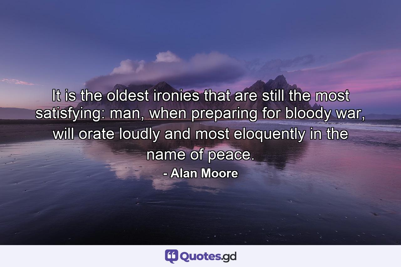 It is the oldest ironies that are still the most satisfying: man, when preparing for bloody war, will orate loudly and most eloquently in the name of peace. - Quote by Alan Moore