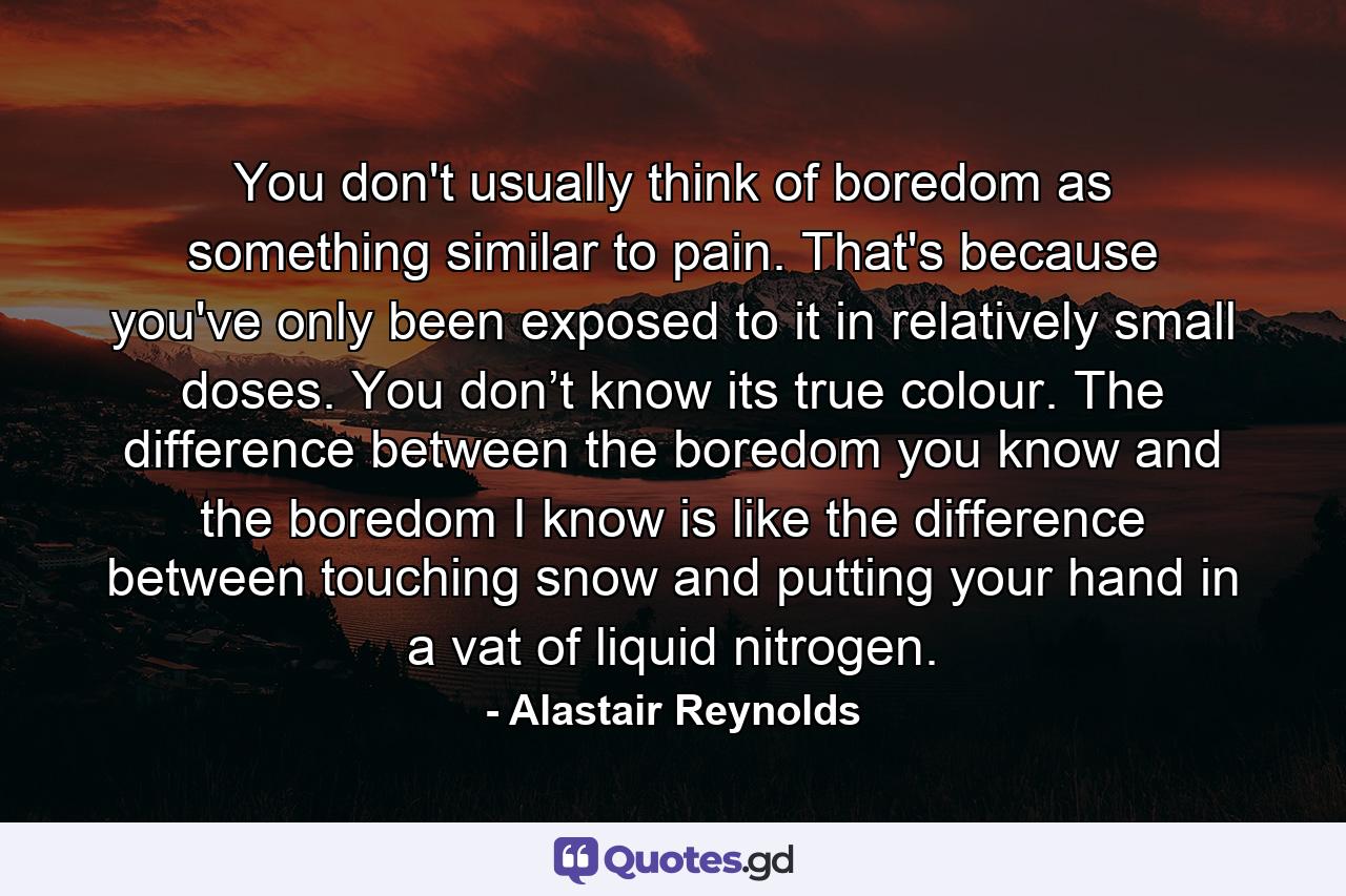 You don't usually think of boredom as something similar to pain. That's because you've only been exposed to it in relatively small doses. You don’t know its true colour. The difference between the boredom you know and the boredom I know is like the difference between touching snow and putting your hand in a vat of liquid nitrogen. - Quote by Alastair Reynolds