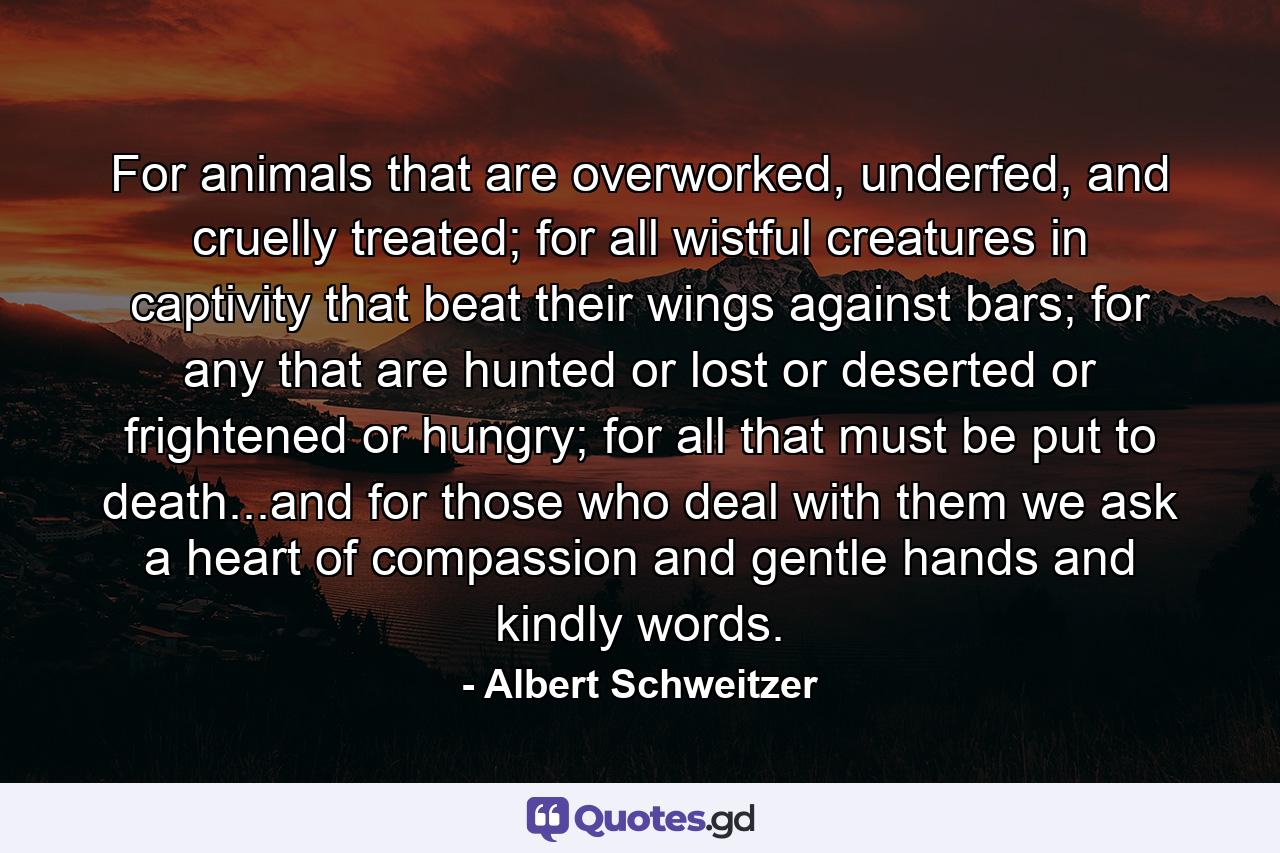 For animals that are overworked, underfed, and cruelly treated; for all wistful creatures in captivity that beat their wings against bars; for any that are hunted or lost or deserted or frightened or hungry; for all that must be put to death...and for those who deal with them we ask a heart of compassion and gentle hands and kindly words. - Quote by Albert Schweitzer