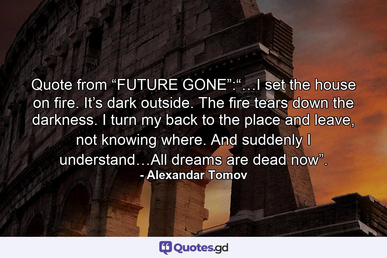 Quote from “FUTURE GONE”:“…I set the house on fire. It’s dark outside. The fire tears down the darkness. I turn my back to the place and leave, not knowing where. And suddenly I understand…All dreams are dead now”. - Quote by Alexandar Tomov