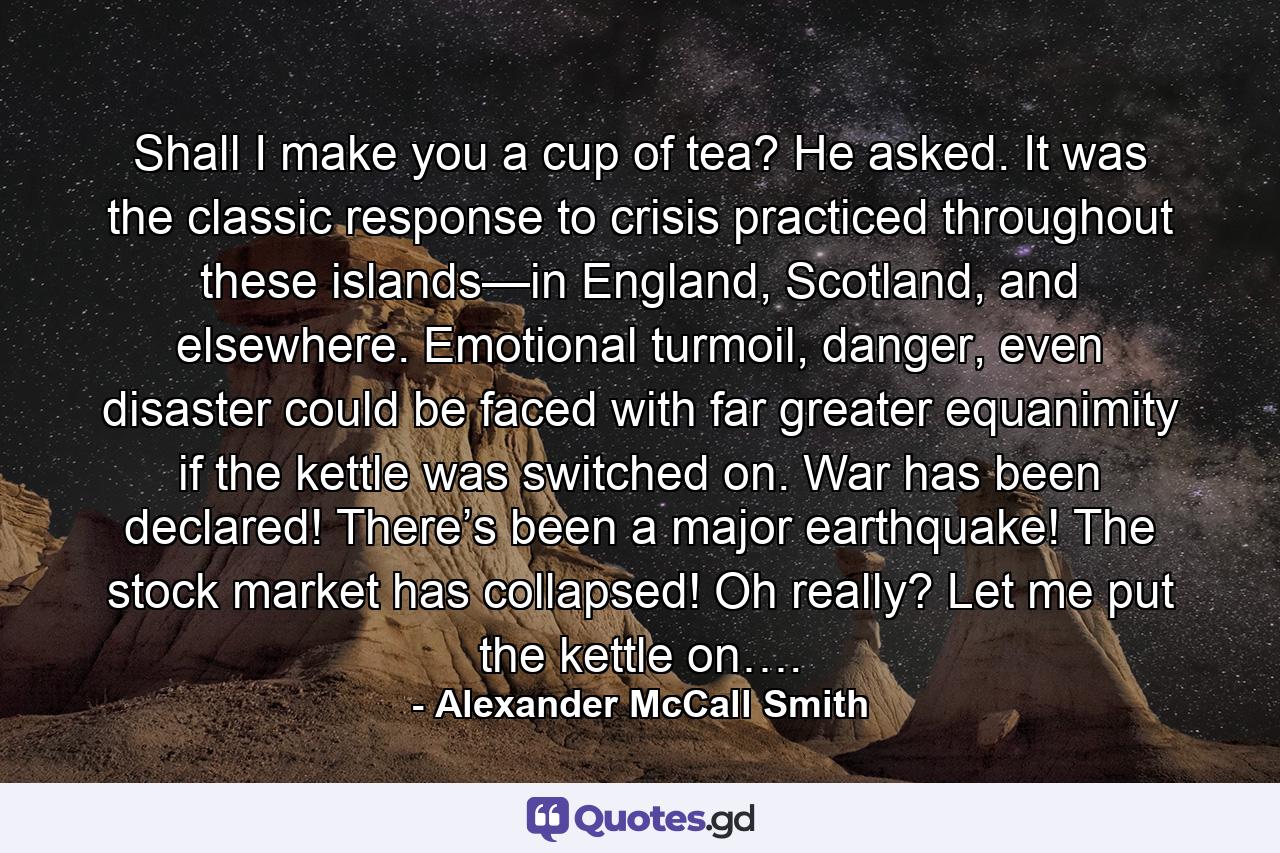 Shall I make you a cup of tea? He asked. It was the classic response to crisis practiced throughout these islands—in England, Scotland, and elsewhere. Emotional turmoil, danger, even disaster could be faced with far greater equanimity if the kettle was switched on. War has been declared! There’s been a major earthquake! The stock market has collapsed! Oh really? Let me put the kettle on…. - Quote by Alexander McCall Smith