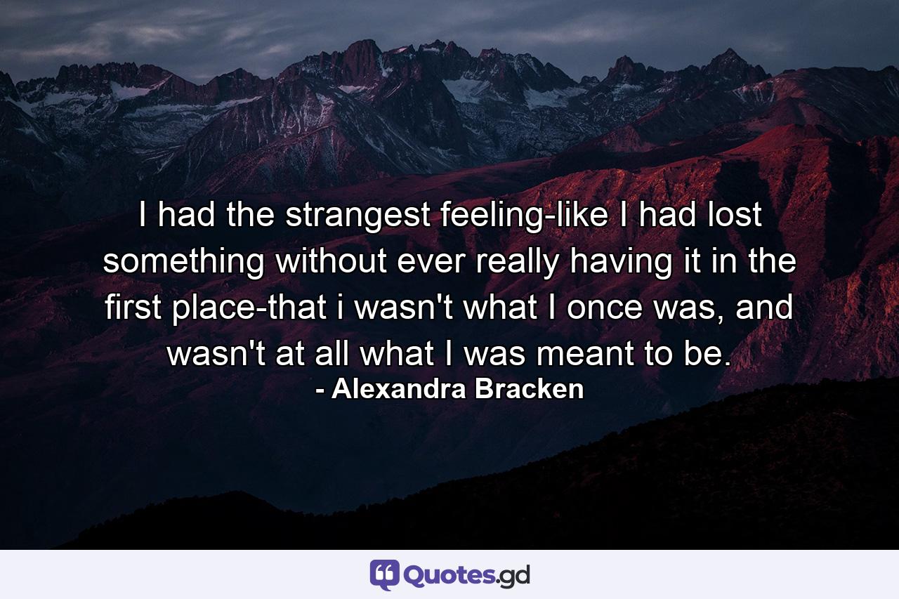 I had the strangest feeling-like I had lost something without ever really having it in the first place-that i wasn't what I once was, and wasn't at all what I was meant to be. - Quote by Alexandra Bracken