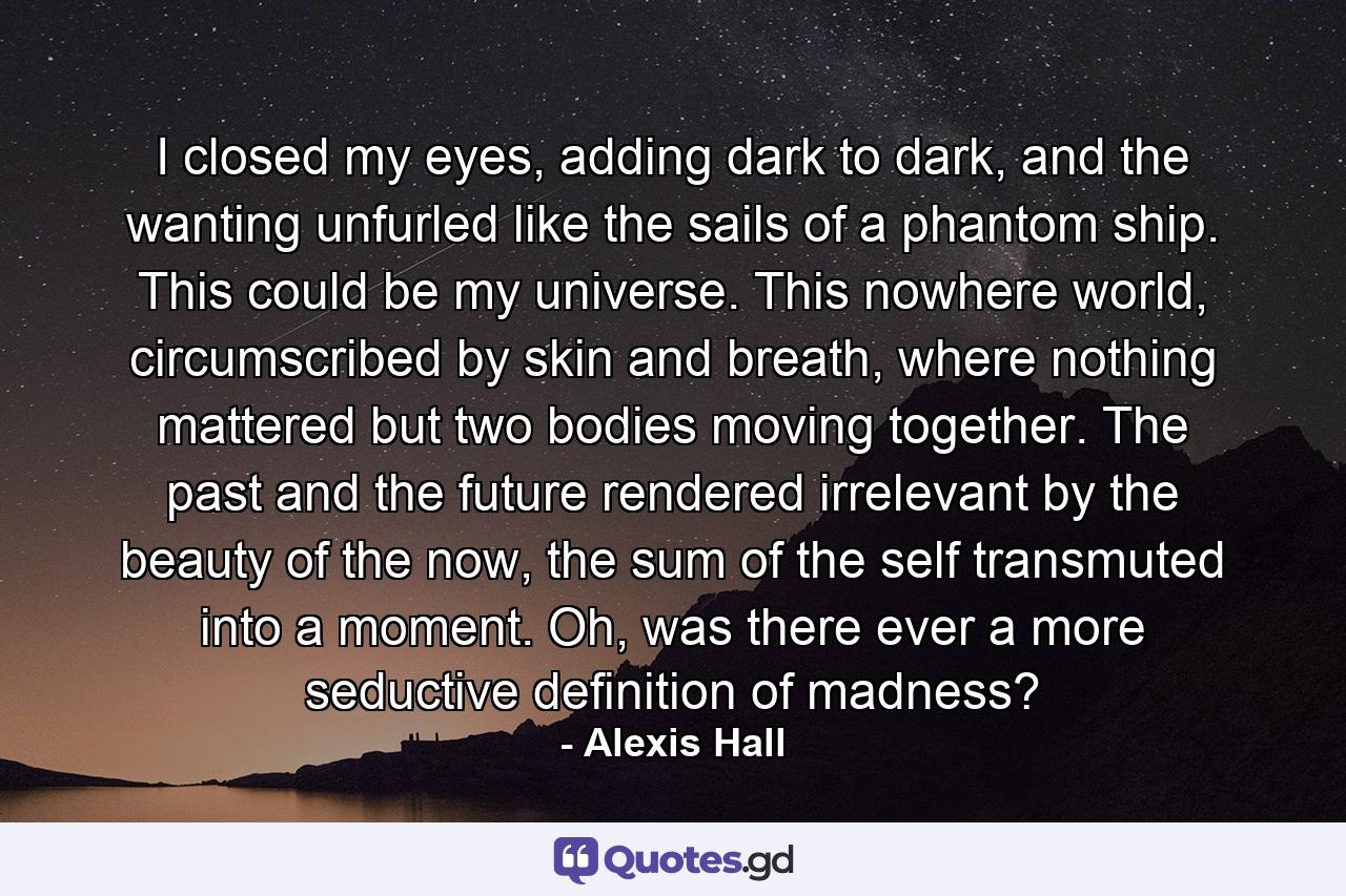 I closed my eyes, adding dark to dark, and the wanting unfurled like the sails of a phantom ship. This could be my universe. This nowhere world, circumscribed by skin and breath, where nothing mattered but two bodies moving together. The past and the future rendered irrelevant by the beauty of the now, the sum of the self transmuted into a moment. Oh, was there ever a more seductive definition of madness? - Quote by Alexis Hall