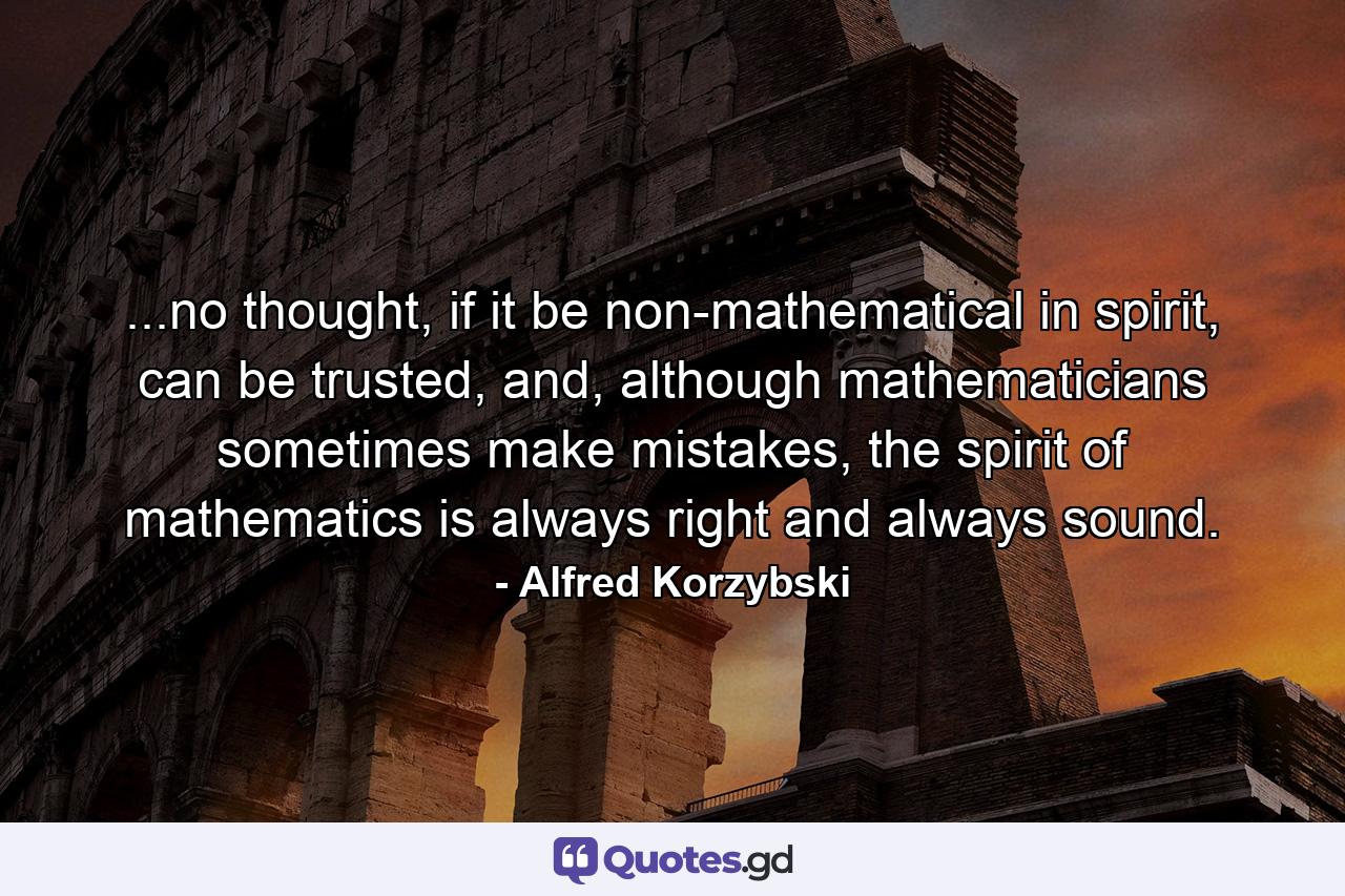 ...no thought, if it be non-mathematical in spirit, can be trusted, and, although mathematicians sometimes make mistakes, the spirit of mathematics is always right and always sound. - Quote by Alfred Korzybski