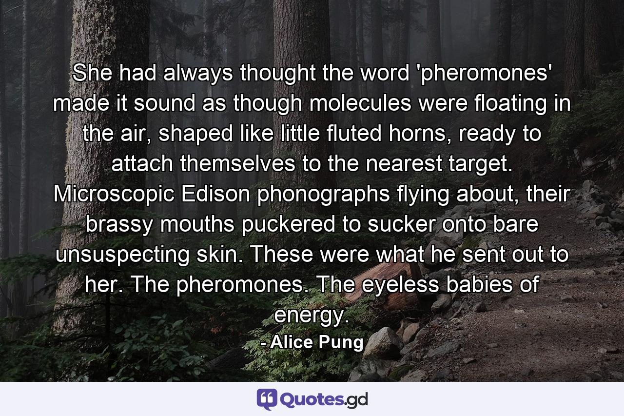 She had always thought the word 'pheromones' made it sound as though molecules were floating in the air, shaped like little fluted horns, ready to attach themselves to the nearest target. Microscopic Edison phonographs flying about, their brassy mouths puckered to sucker onto bare unsuspecting skin. These were what he sent out to her. The pheromones. The eyeless babies of energy. - Quote by Alice Pung