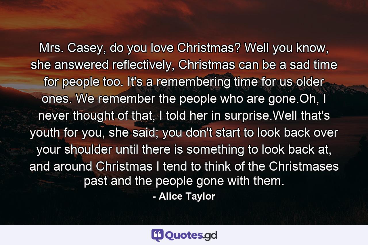 Mrs. Casey, do you love Christmas? Well you know, she answered reflectively, Christmas can be a sad time for people too. It's a remembering time for us older ones. We remember the people who are gone.Oh, I never thought of that, I told her in surprise.Well that's youth for you, she said; you don't start to look back over your shoulder until there is something to look back at, and around Christmas I tend to think of the Christmases past and the people gone with them. - Quote by Alice Taylor