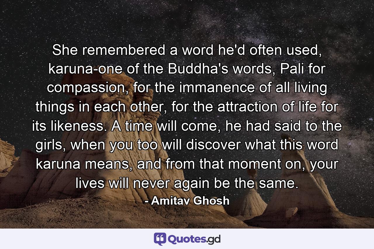 She remembered a word he'd often used, karuna-one of the Buddha's words, Pali for compassion, for the immanence of all living things in each other, for the attraction of life for its likeness. A time will come, he had said to the girls, when you too will discover what this word karuna means, and from that moment on, your lives will never again be the same. - Quote by Amitav Ghosh