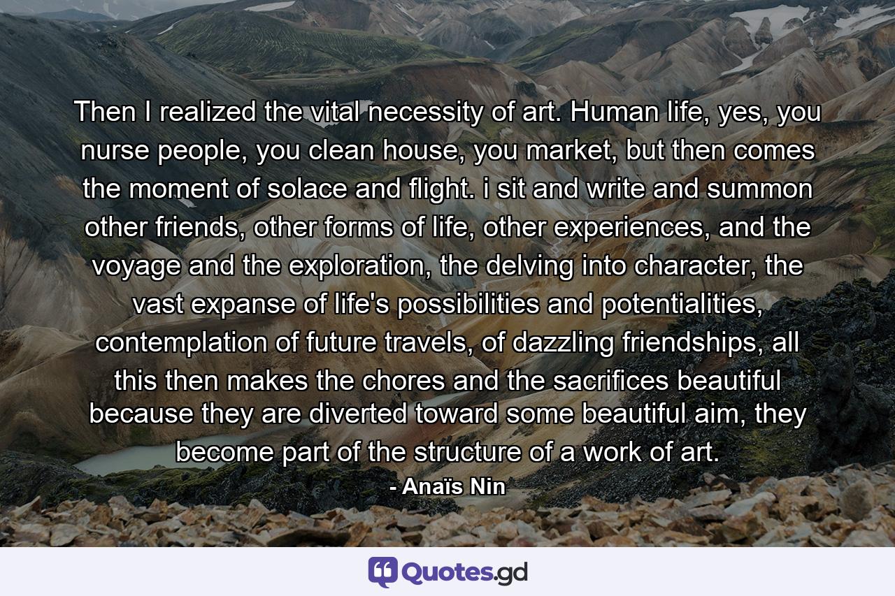 Then I realized the vital necessity of art. Human life, yes, you nurse people, you clean house, you market, but then comes the moment of solace and flight. i sit and write and summon other friends, other forms of life, other experiences, and the voyage and the exploration, the delving into character, the vast expanse of life's possibilities and potentialities, contemplation of future travels, of dazzling friendships, all this then makes the chores and the sacrifices beautiful because they are diverted toward some beautiful aim, they become part of the structure of a work of art. - Quote by Anaïs Nin