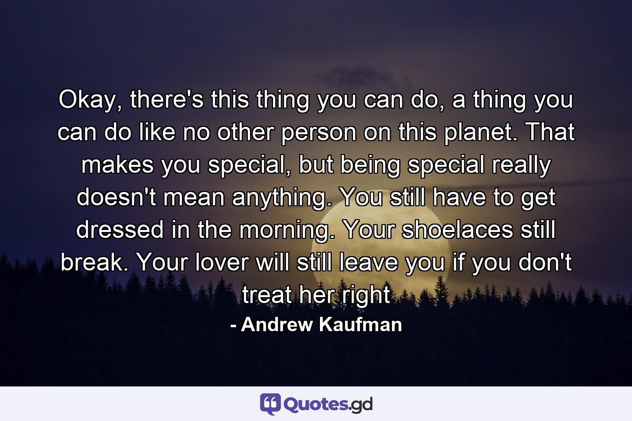 Okay, there's this thing you can do, a thing you can do like no other person on this planet. That makes you special, but being special really doesn't mean anything. You still have to get dressed in the morning. Your shoelaces still break. Your lover will still leave you if you don't treat her right - Quote by Andrew Kaufman