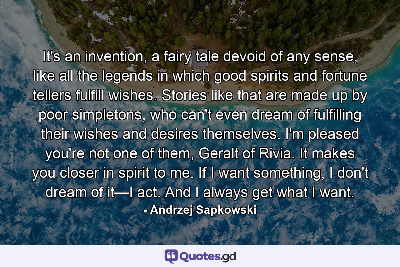 It's an invention, a fairy tale devoid of any sense, like all the legends in which good spirits and fortune tellers fulfill wishes. Stories like that are made up by poor simpletons, who can't even dream of fulfilling their wishes and desires themselves. I'm pleased you're not one of them, Geralt of Rivia. It makes you closer in spirit to me. If I want something, I don't dream of it—I act. And I always get what I want. - Quote by Andrzej Sapkowski