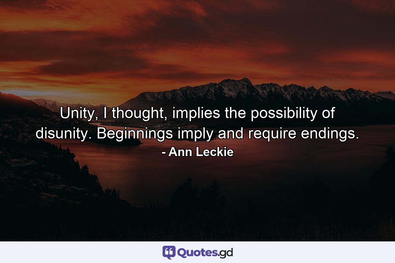 Unity, I thought, implies the possibility of disunity. Beginnings imply and require endings. - Quote by Ann Leckie