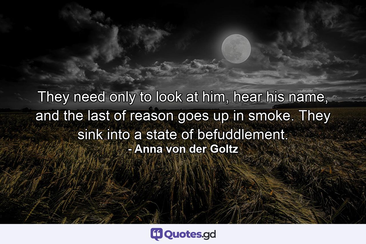 They need only to look at him, hear his name, and the last of reason goes up in smoke. They sink into a state of befuddlement. - Quote by Anna von der Goltz