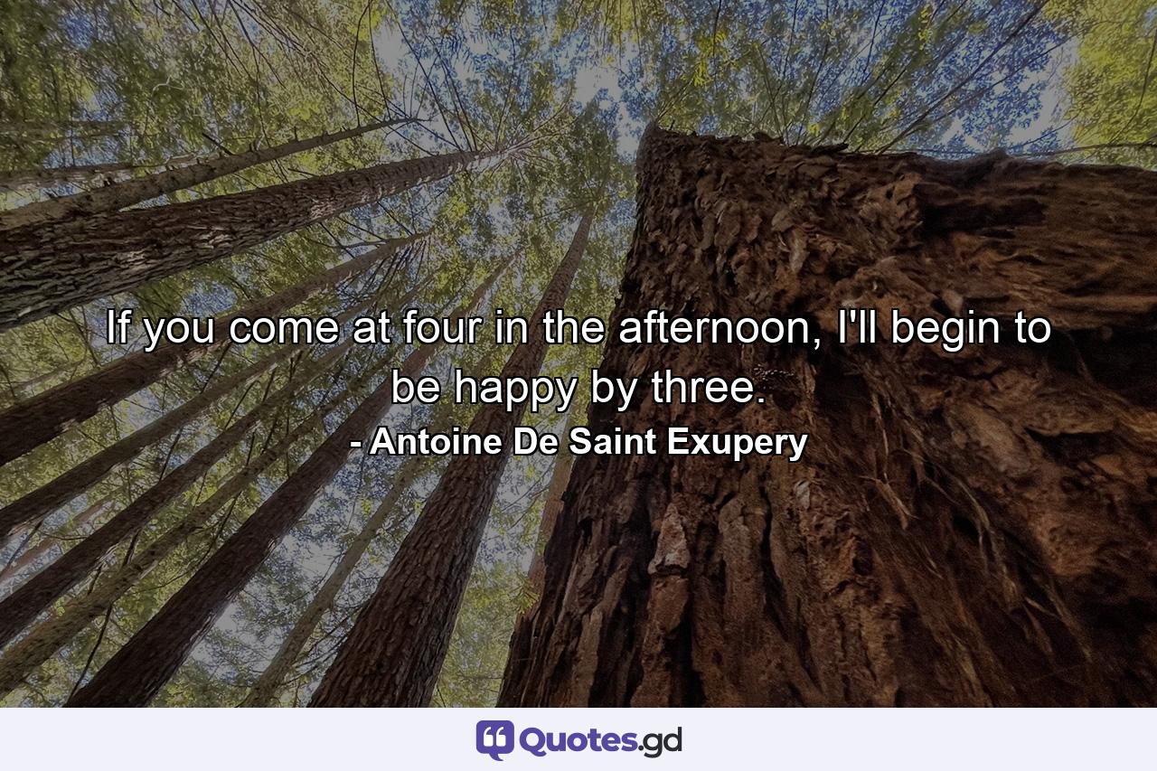 If you come at four in the afternoon, I'll begin to be happy by three. - Quote by Antoine De Saint Exupery