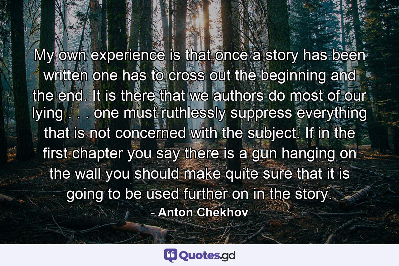 My own experience is that once a story has been written  one has to cross out the beginning and the end. It is there that we authors do most of our lying . . . one must ruthlessly suppress everything that is not concerned with the subject. If  in the first chapter  you say there is a gun hanging on the wall  you should make quite sure that it is going to be used further on in the story. - Quote by Anton Chekhov