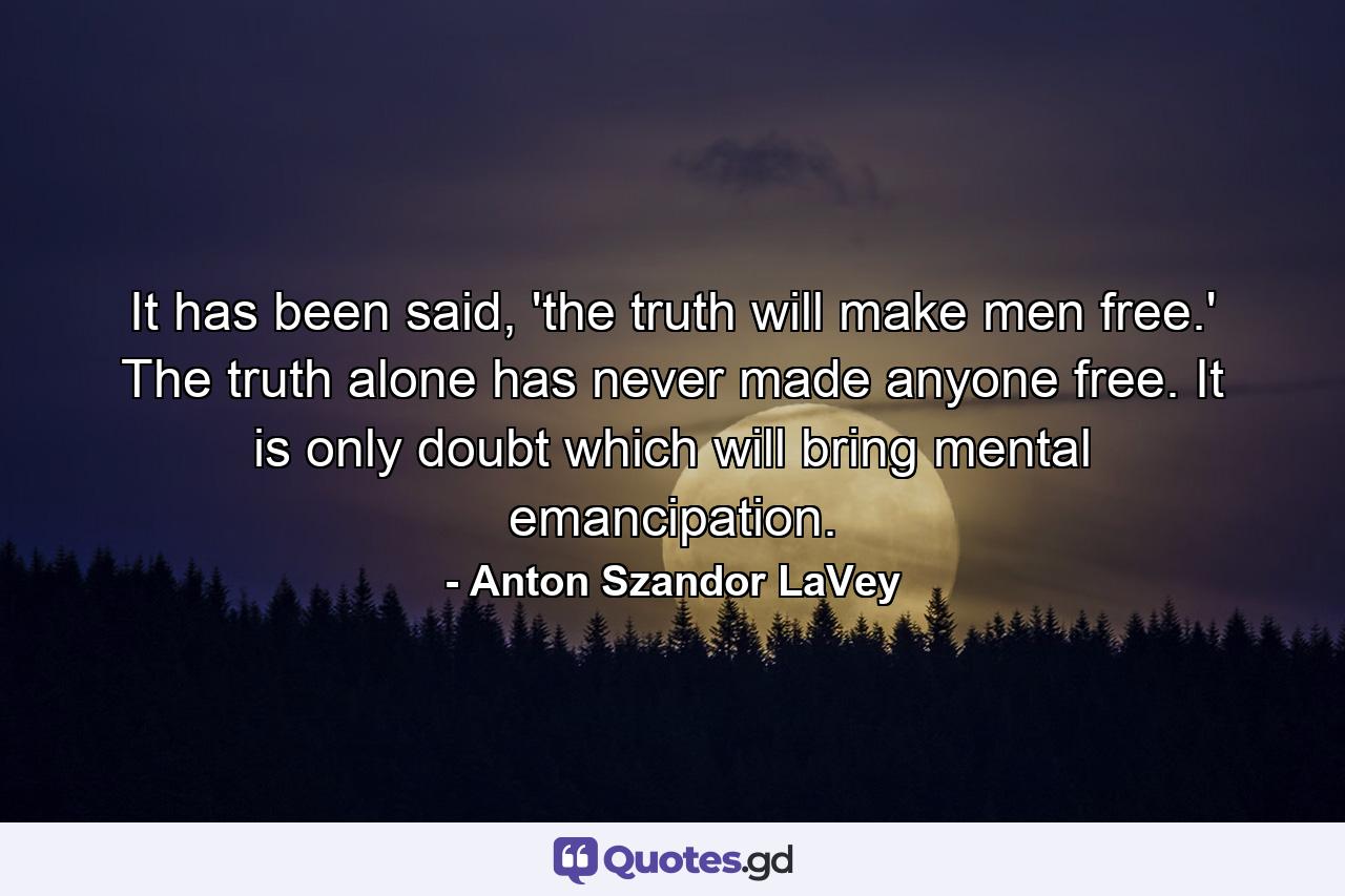 It has been said, 'the truth will make men free.' The truth alone has never made anyone free. It is only doubt which will bring mental emancipation. - Quote by Anton Szandor LaVey