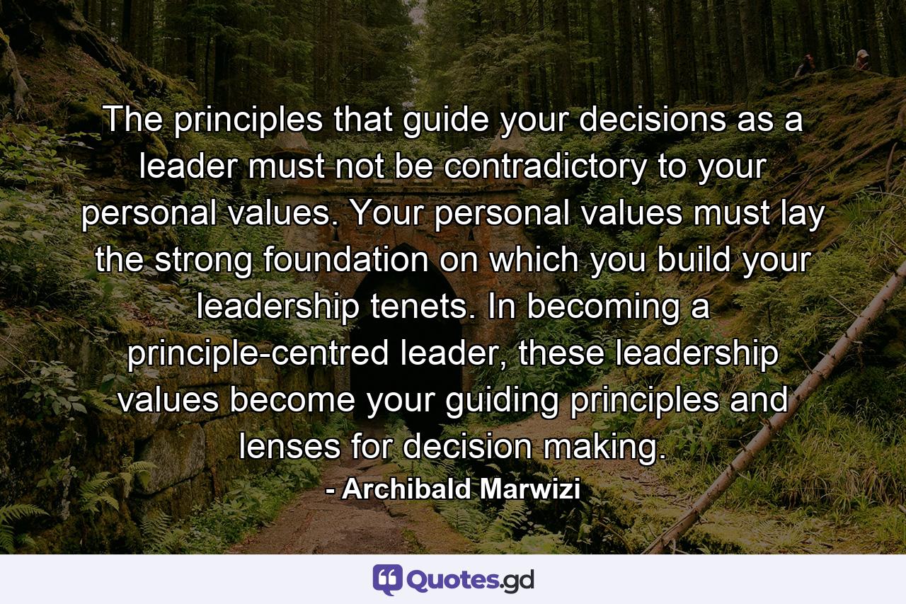 The principles that guide your decisions as a leader must not be contradictory to your personal values. Your personal values must lay the strong foundation on which you build your leadership tenets. In becoming a principle-centred leader, these leadership values become your guiding principles and lenses for decision making. - Quote by Archibald Marwizi