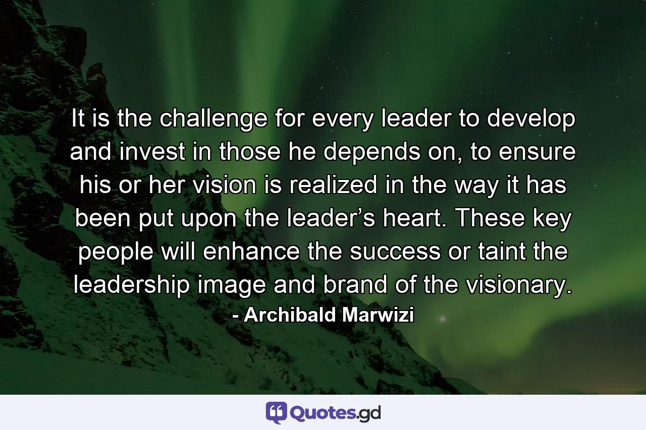 It is the challenge for every leader to develop and invest in those he depends on, to ensure his or her vision is realized in the way it has been put upon the leader’s heart. These key people will enhance the success or taint the leadership image and brand of the visionary. - Quote by Archibald Marwizi