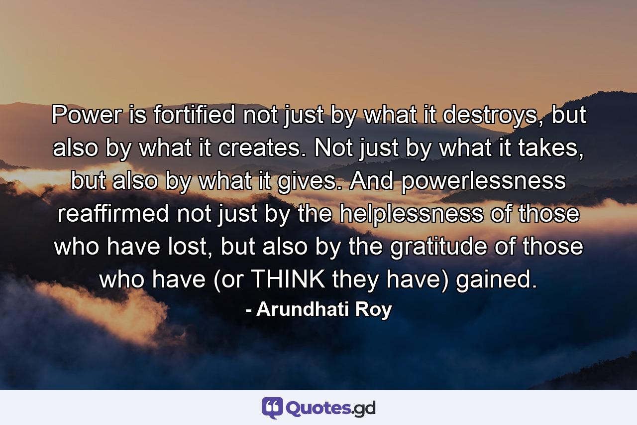 Power is fortified not just by what it destroys, but also by what it creates. Not just by what it takes, but also by what it gives. And powerlessness reaffirmed not just by the helplessness of those who have lost, but also by the gratitude of those who have (or THINK they have) gained. - Quote by Arundhati Roy