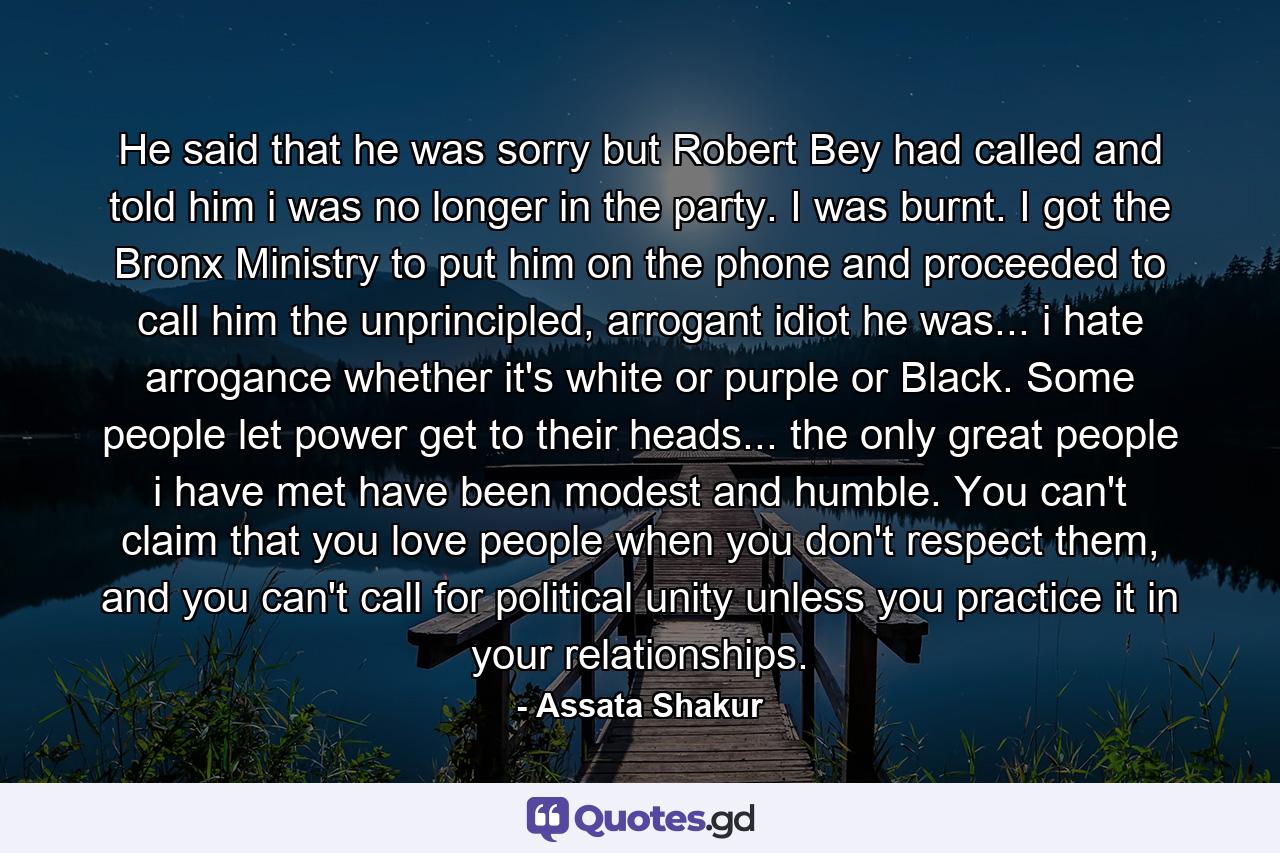 He said that he was sorry but Robert Bey had called and told him i was no longer in the party. I was burnt. I got the Bronx Ministry to put him on the phone and proceeded to call him the unprincipled, arrogant idiot he was... i hate arrogance whether it's white or purple or Black. Some people let power get to their heads... the only great people i have met have been modest and humble. You can't claim that you love people when you don't respect them, and you can't call for political unity unless you practice it in your relationships. - Quote by Assata Shakur