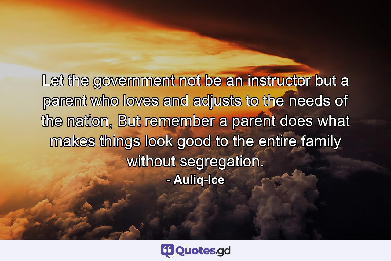 Let the government not be an instructor but a parent who loves and adjusts to the needs of the nation, But remember a parent does what makes things look good to the entire family without segregation. - Quote by Auliq-Ice