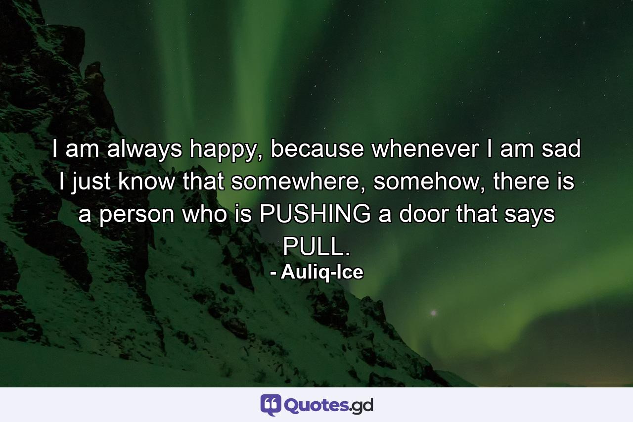 I am always happy, because whenever I am sad I just know that somewhere, somehow, there is a person who is PUSHING a door that says PULL. - Quote by Auliq-Ice