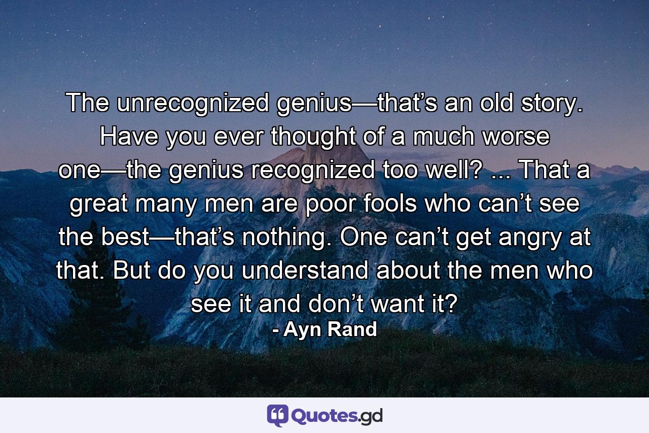 The unrecognized genius—that’s an old story. Have you ever thought of a much worse one—the genius recognized too well? ... That a great many men are poor fools who can’t see the best—that’s nothing. One can’t get angry at that. But do you understand about the men who see it and don’t want it? - Quote by Ayn Rand