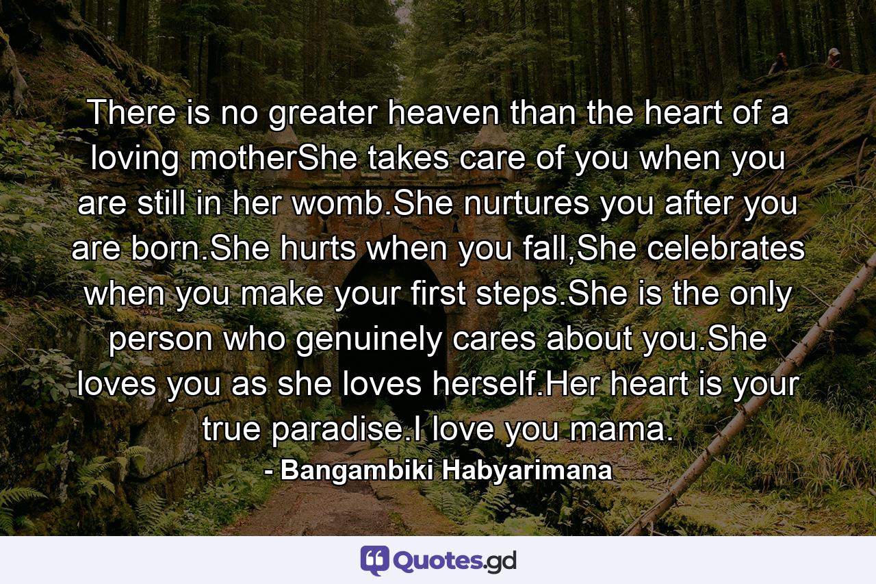 There is no greater heaven than the heart of a loving motherShe takes care of you when you are still in her womb.She nurtures you after you are born.She hurts when you fall,She celebrates when you make your first steps.She is the only person who genuinely cares about you.She loves you as she loves herself.Her heart is your true paradise.I love you mama. - Quote by Bangambiki Habyarimana