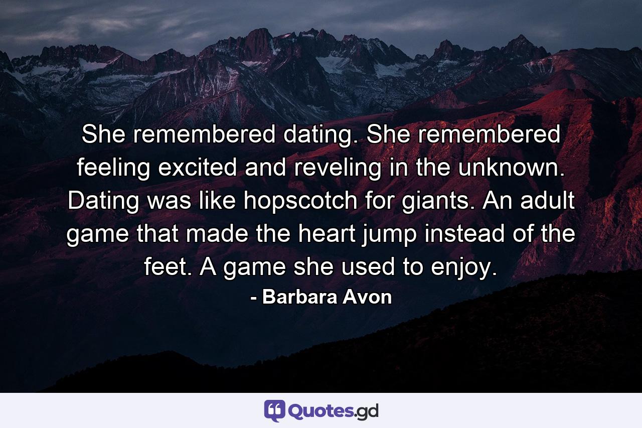 She remembered dating. She remembered feeling excited and reveling in the unknown. Dating was like hopscotch for giants. An adult game that made the heart jump instead of the feet. A game she used to enjoy. - Quote by Barbara Avon