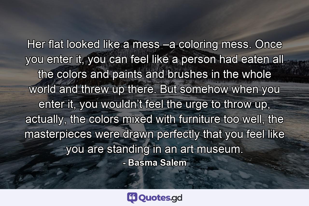 Her flat looked like a mess –a coloring mess. Once you enter it, you can feel like a person had eaten all the colors and paints and brushes in the whole world and threw up there. But somehow when you enter it, you wouldn’t feel the urge to throw up, actually, the colors mixed with furniture too well, the masterpieces were drawn perfectly that you feel like you are standing in an art museum. - Quote by Basma Salem