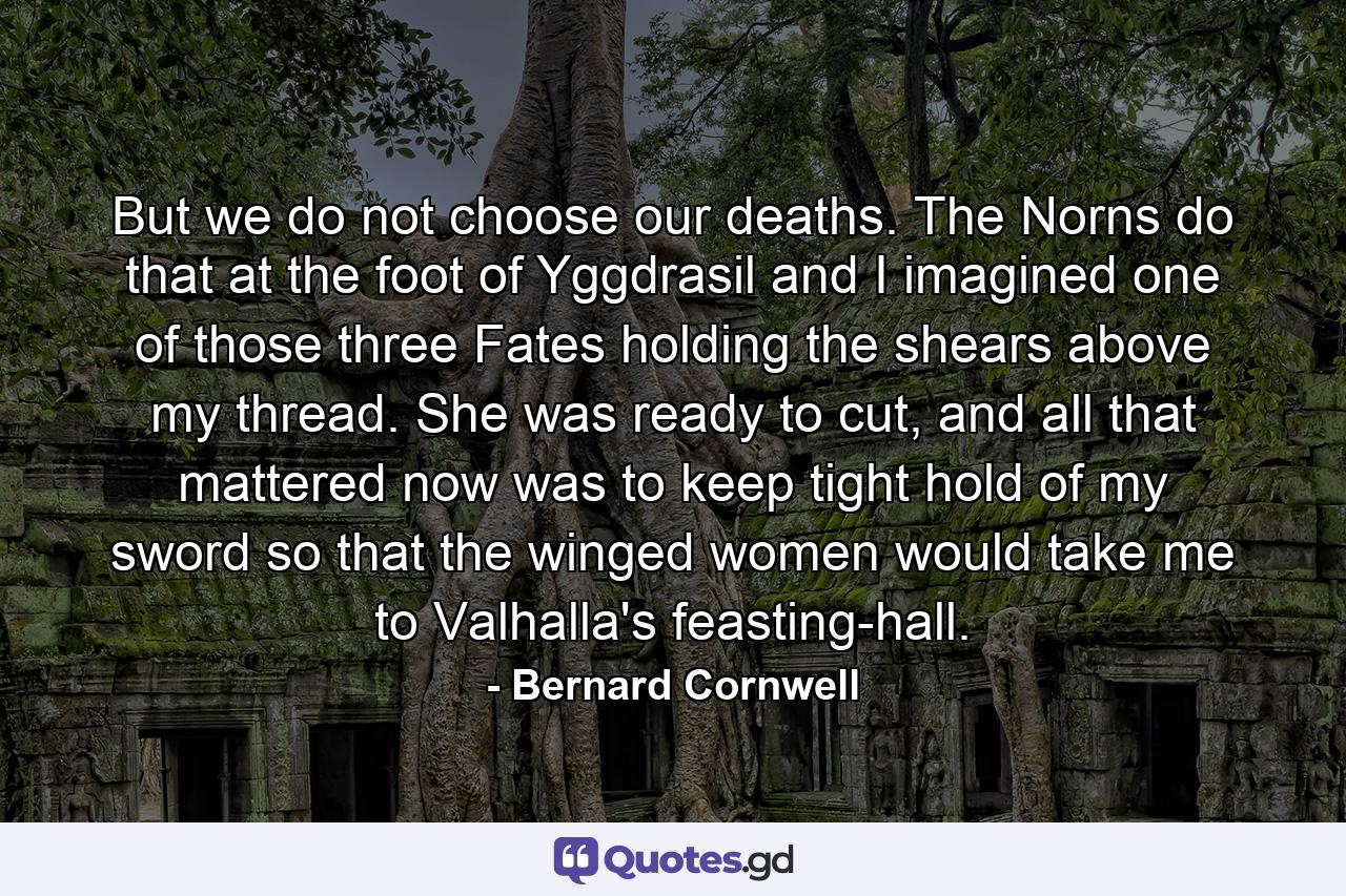 But we do not choose our deaths. The Norns do that at the foot of Yggdrasil and I imagined one of those three Fates holding the shears above my thread. She was ready to cut, and all that mattered now was to keep tight hold of my sword so that the winged women would take me to Valhalla's feasting-hall. - Quote by Bernard Cornwell