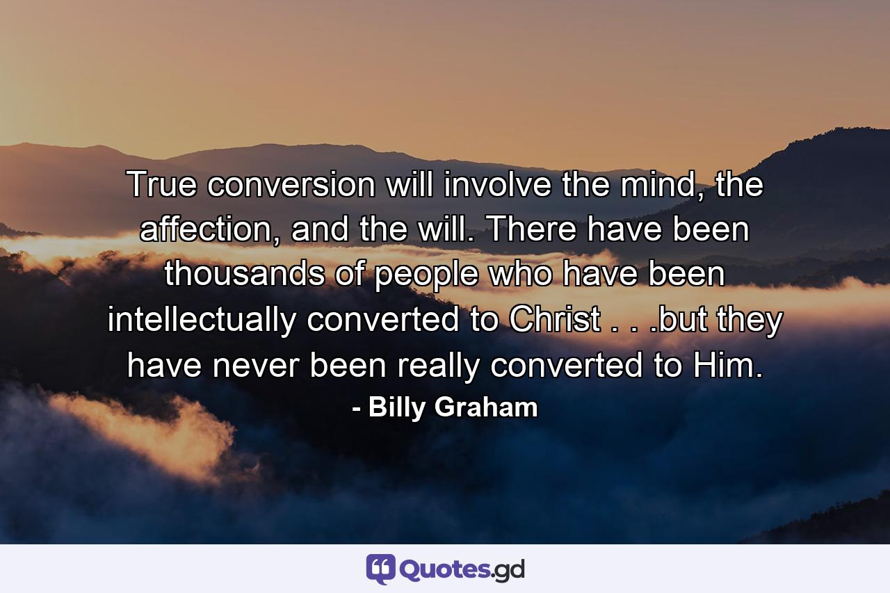 True conversion will involve the mind, the affection, and the will. There have been thousands of people who have been intellectually converted to Christ . . .but they have never been really converted to Him. - Quote by Billy Graham