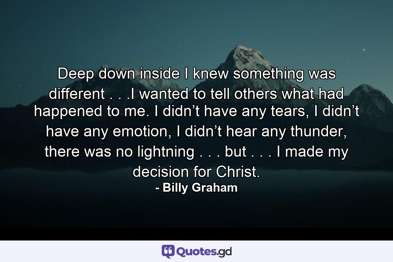 Deep down inside I knew something was different . . .I wanted to tell others what had happened to me. I didn’t have any tears, I didn’t have any emotion, I didn’t hear any thunder, there was no lightning . . . but . . . I made my decision for Christ. - Quote by Billy Graham