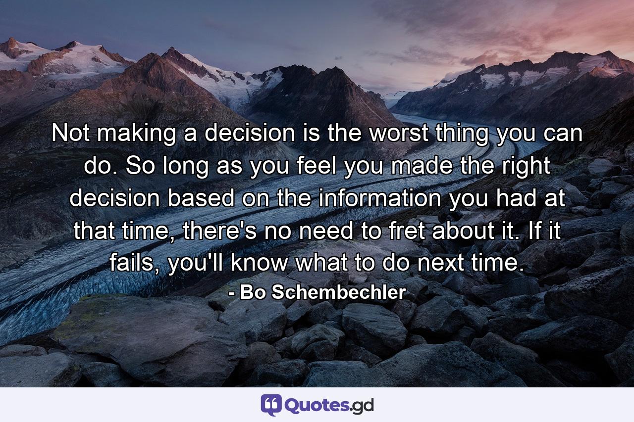 Not making a decision is the worst thing you can do. So long as you feel you made the right decision based on the information you had at that time, there's no need to fret about it. If it fails, you'll know what to do next time. - Quote by Bo Schembechler