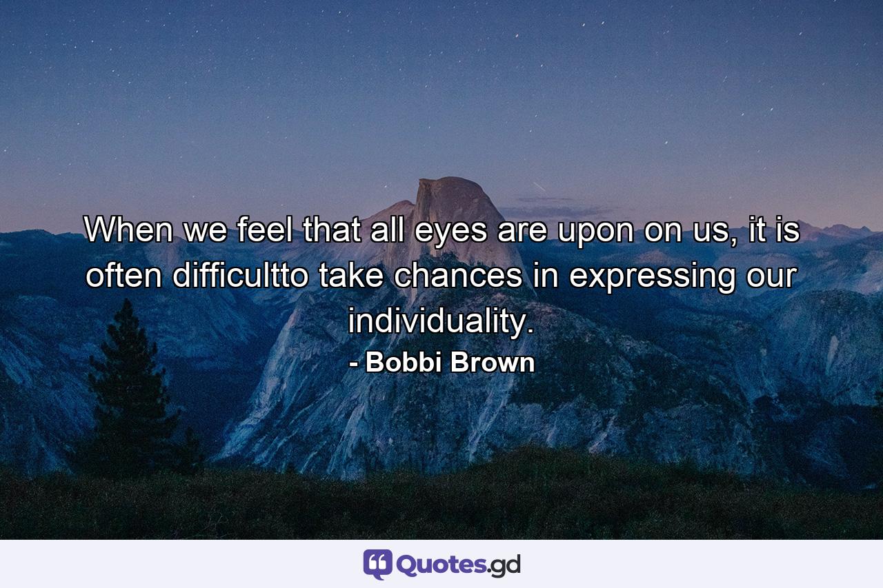 When we feel that all eyes are upon on us, it is often difficultto take chances in expressing our individuality. - Quote by Bobbi Brown