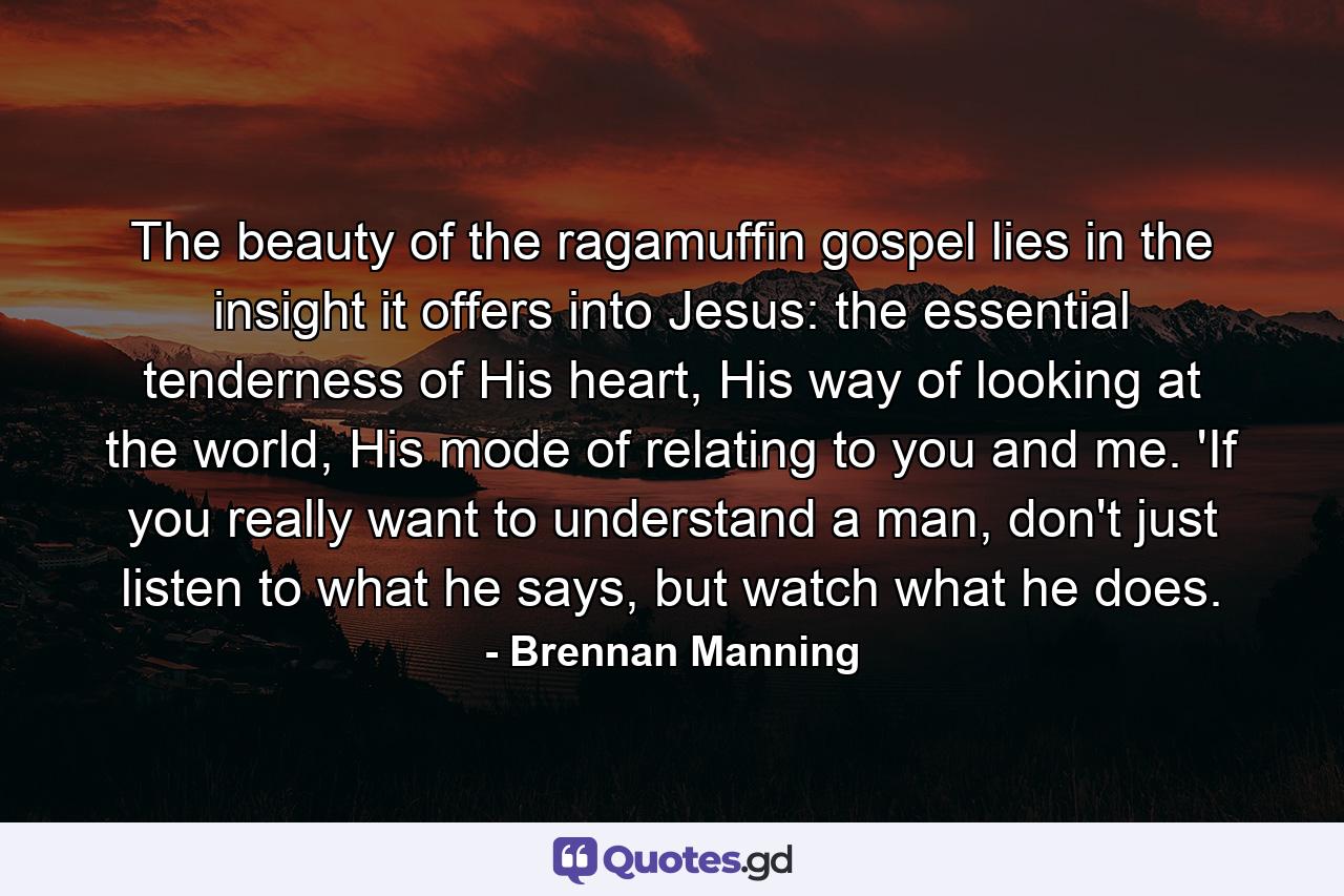 The beauty of the ragamuffin gospel lies in the insight it offers into Jesus: the essential tenderness of His heart, His way of looking at the world, His mode of relating to you and me. 'If you really want to understand a man, don't just listen to what he says, but watch what he does. - Quote by Brennan Manning