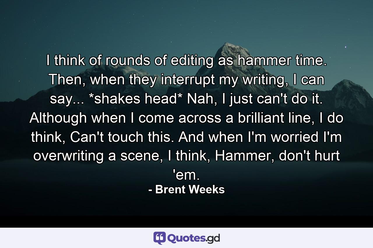 I think of rounds of editing as hammer time. Then, when they interrupt my writing, I can say... *shakes head* Nah, I just can't do it. Although when I come across a brilliant line, I do think, Can't touch this. And when I'm worried I'm overwriting a scene, I think, Hammer, don't hurt 'em. - Quote by Brent Weeks