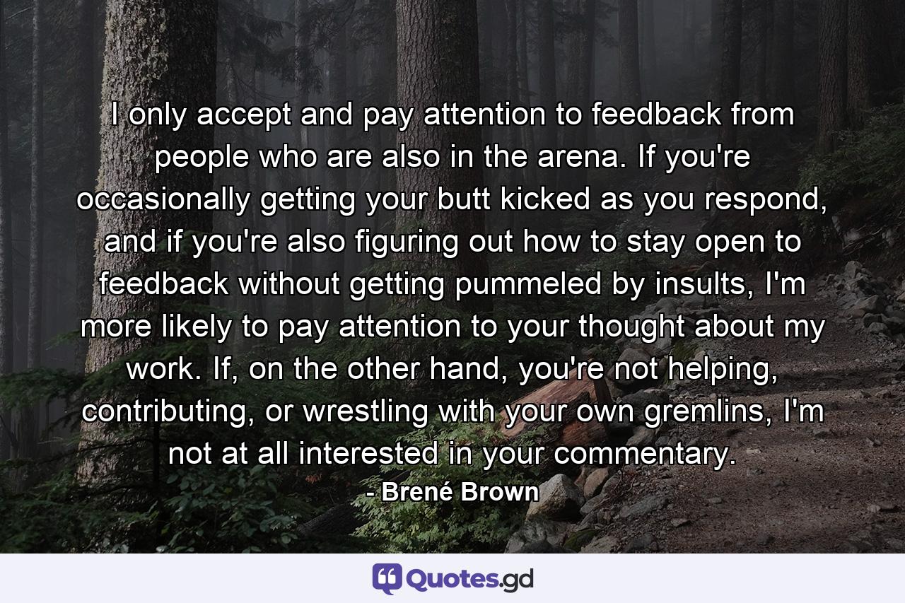 I only accept and pay attention to feedback from people who are also in the arena. If you're occasionally getting your butt kicked as you respond, and if you're also figuring out how to stay open to feedback without getting pummeled by insults, I'm more likely to pay attention to your thought about my work. If, on the other hand, you're not helping, contributing, or wrestling with your own gremlins, I'm not at all interested in your commentary. - Quote by Brené Brown