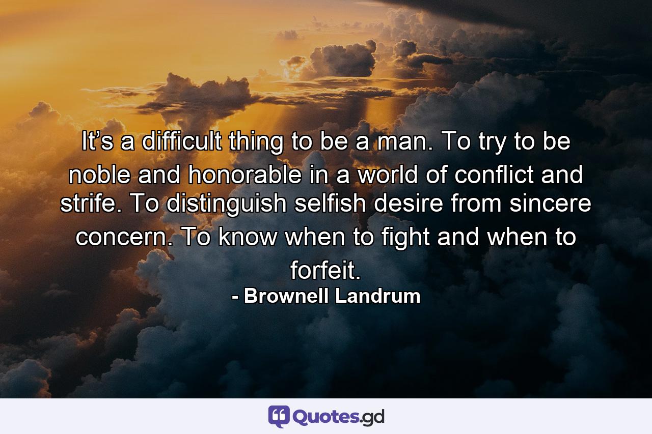 It’s a difficult thing to be a man. To try to be noble and honorable in a world of conflict and strife. To distinguish selfish desire from sincere concern. To know when to fight and when to forfeit. - Quote by Brownell Landrum