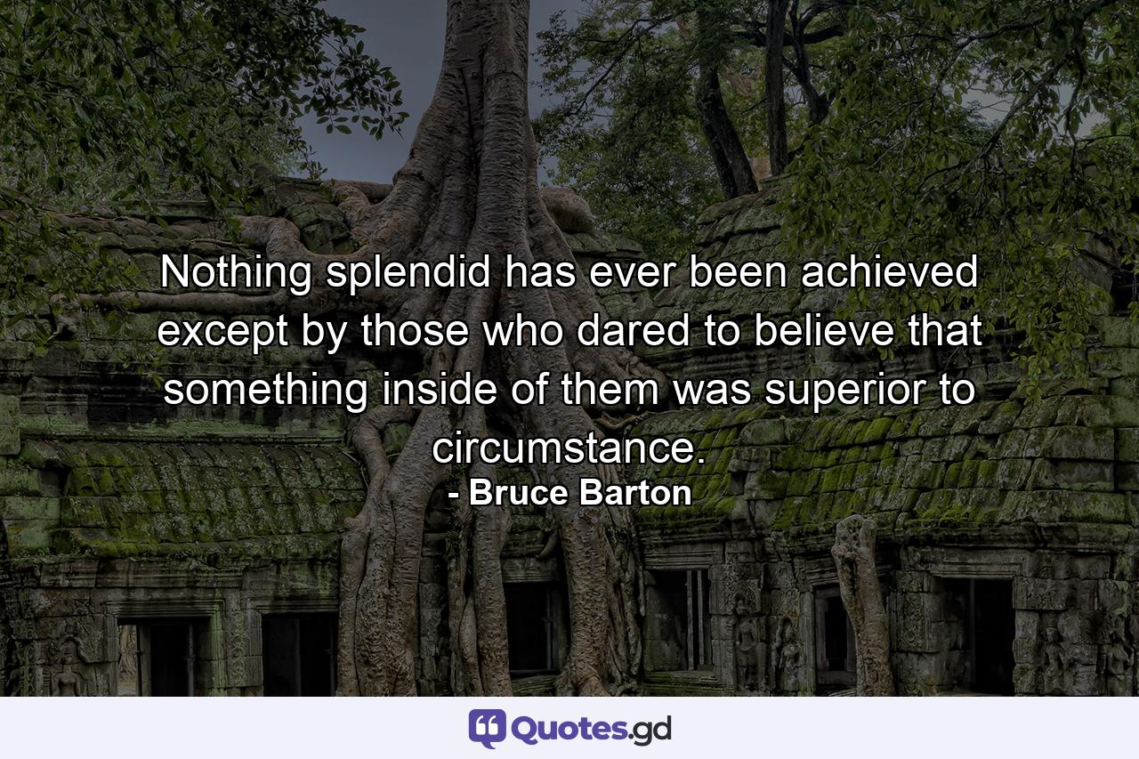 Nothing splendid has ever been achieved except by those who dared to believe that something inside of them was superior to circumstance. - Quote by Bruce Barton