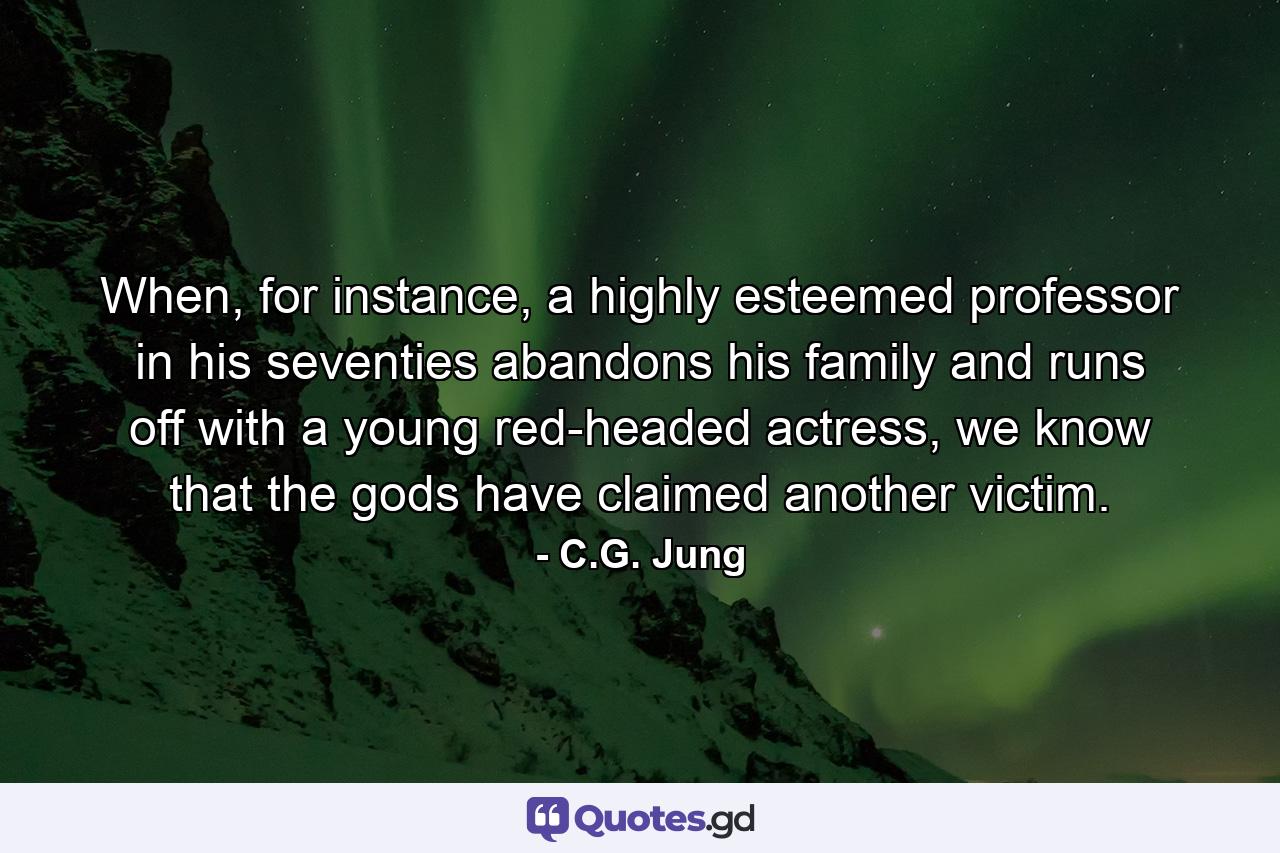 When, for instance, a highly esteemed professor in his seventies abandons his family and runs off with a young red-headed actress, we know that the gods have claimed another victim. - Quote by C.G. Jung