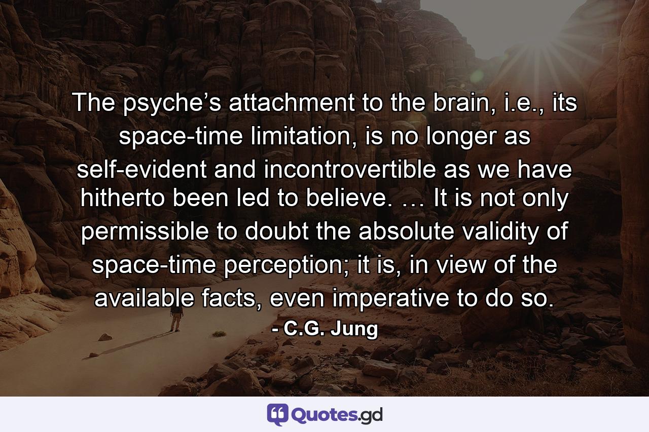 The psyche’s attachment to the brain, i.e., its space-time limitation, is no longer as self-evident and incontrovertible as we have hitherto been led to believe. … It is not only permissible to doubt the absolute validity of space-time perception; it is, in view of the available facts, even imperative to do so. - Quote by C.G. Jung