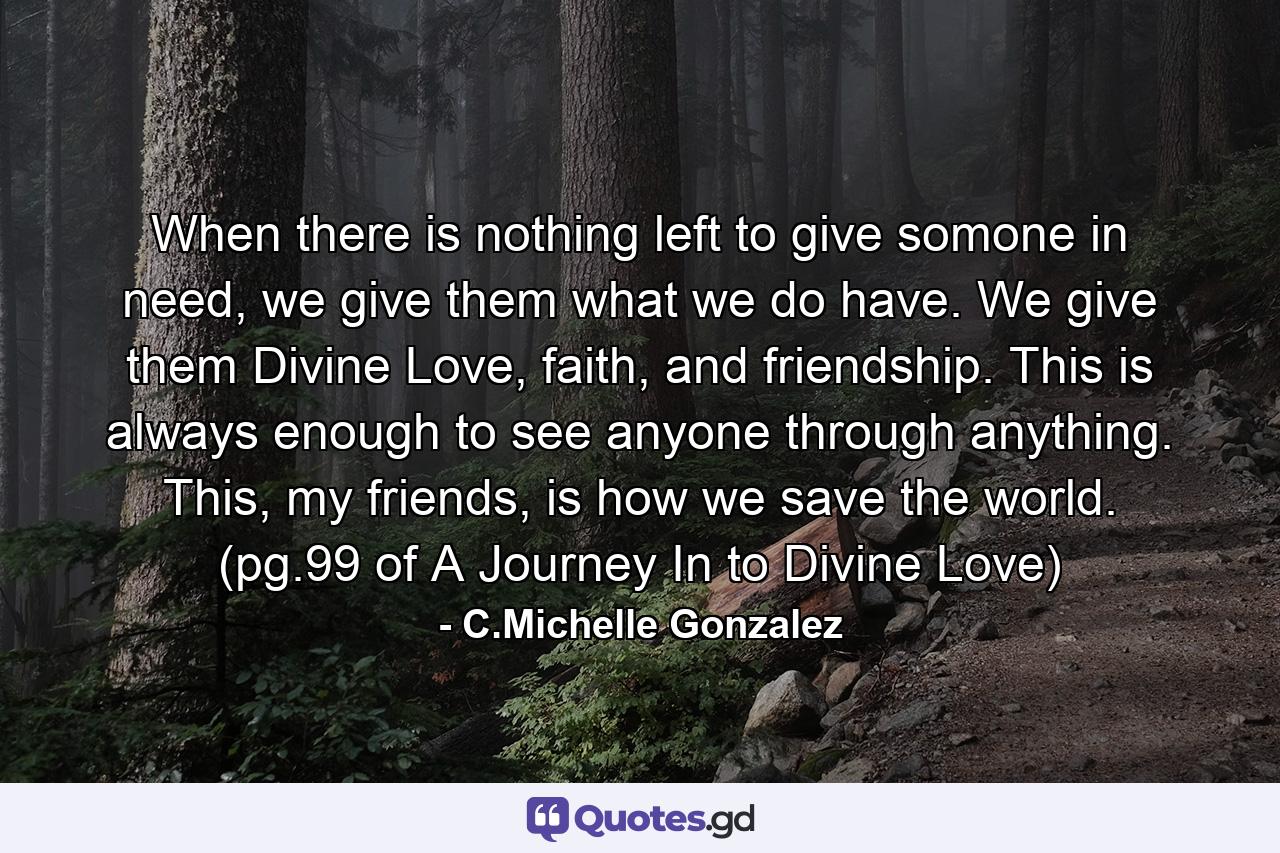 When there is nothing left to give somone in need, we give them what we do have. We give them Divine Love, faith, and friendship. This is always enough to see anyone through anything. This, my friends, is how we save the world. (pg.99 of A Journey In to Divine Love) - Quote by C.Michelle Gonzalez