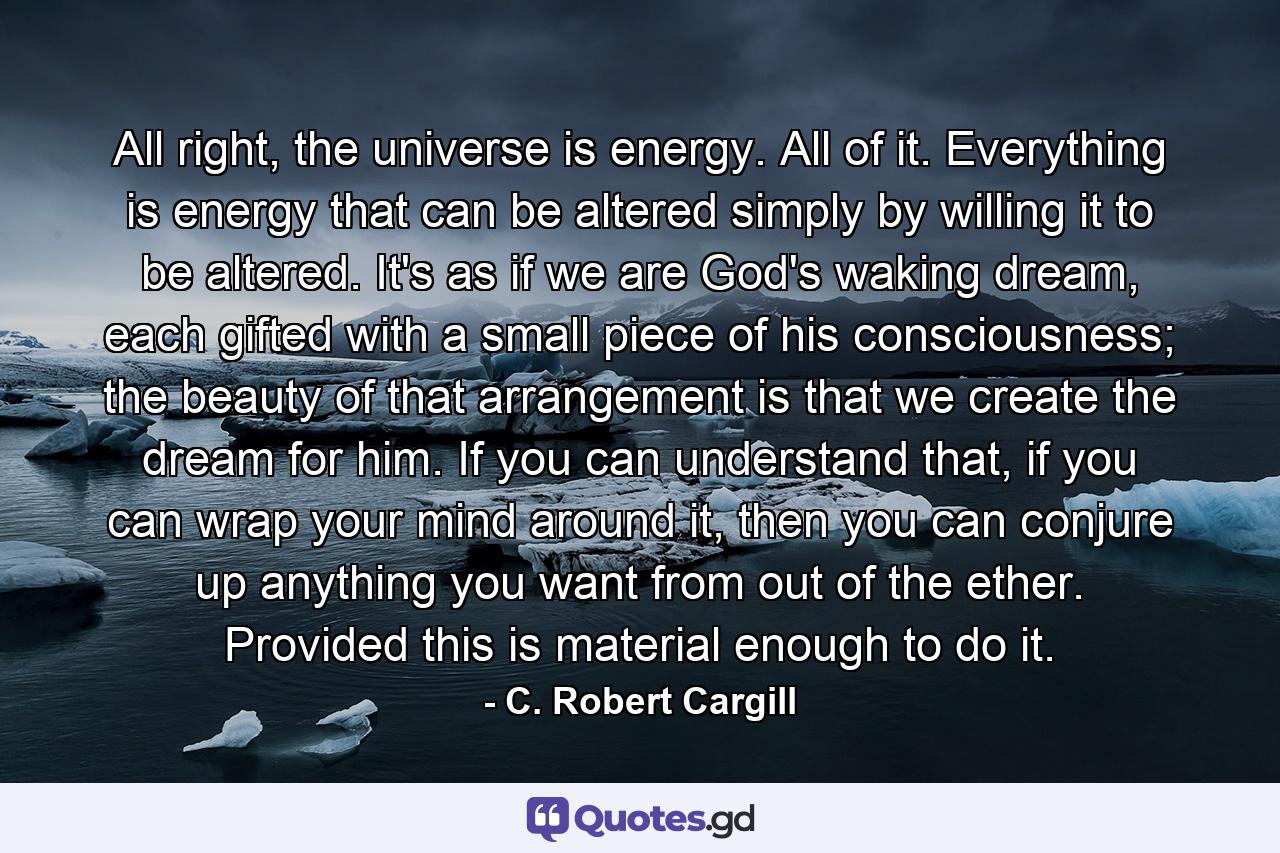 All right, the universe is energy. All of it. Everything is energy that can be altered simply by willing it to be altered. It's as if we are God's waking dream, each gifted with a small piece of his consciousness; the beauty of that arrangement is that we create the dream for him. If you can understand that, if you can wrap your mind around it, then you can conjure up anything you want from out of the ether. Provided this is material enough to do it. - Quote by C. Robert Cargill