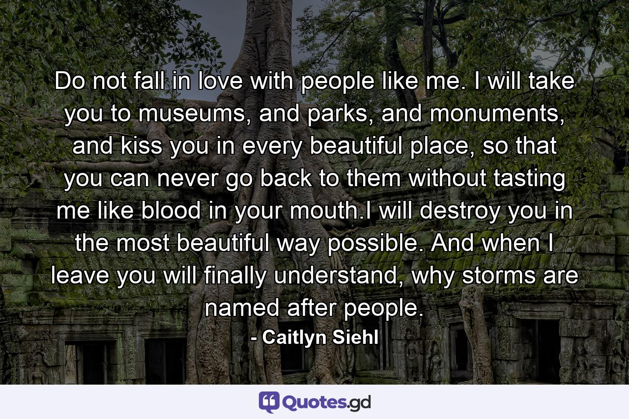 Do not fall in love with people like me. I will take you to museums, and parks, and monuments, and kiss you in every beautiful place, so that you can never go back to them without tasting me like blood in your mouth.I will destroy you in the most beautiful way possible. And when I leave you will finally understand, why storms are named after people. - Quote by Caitlyn Siehl