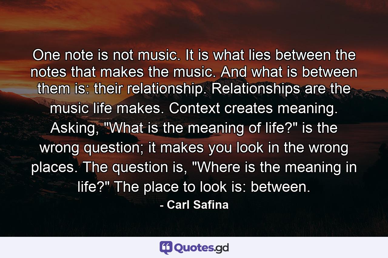 One note is not music. It is what lies between the notes that makes the music. And what is between them is: their relationship. Relationships are the music life makes. Context creates meaning. Asking, 