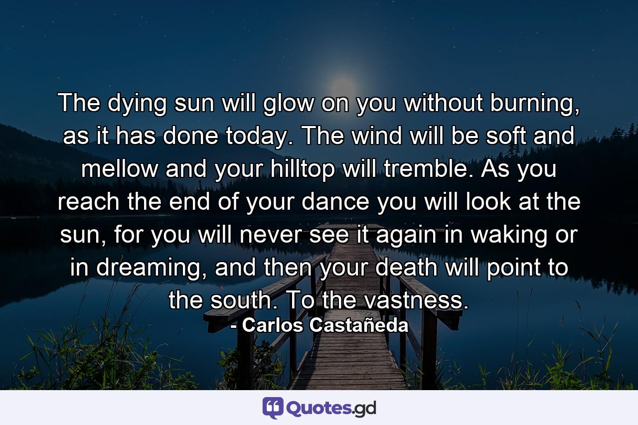 The dying sun will glow on you without burning, as it has done today. The wind will be soft and mellow and your hilltop will tremble. As you reach the end of your dance you will look at the sun, for you will never see it again in waking or in dreaming, and then your death will point to the south. To the vastness. - Quote by Carlos Castañeda