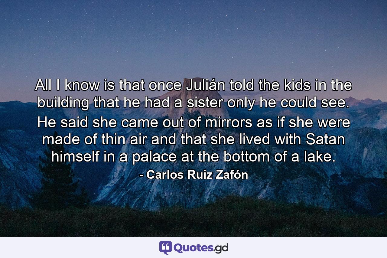 All I know is that once Julián told the kids in the building that he had a sister only he could see. He said she came out of mirrors as if she were made of thin air and that she lived with Satan himself in a palace at the bottom of a lake. - Quote by Carlos Ruiz Zafón