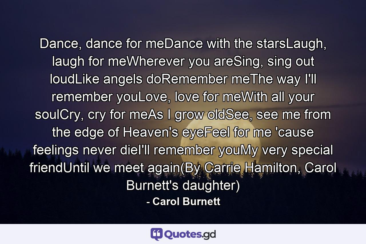 Dance, dance for meDance with the starsLaugh, laugh for meWherever you areSing, sing out loudLike angels doRemember meThe way I'll remember youLove, love for meWith all your soulCry, cry for meAs I grow oldSee, see me from the edge of Heaven's eyeFeel for me 'cause feelings never dieI'll remember youMy very special friendUntil we meet again(By Carrie Hamilton, Carol Burnett's daughter) - Quote by Carol Burnett